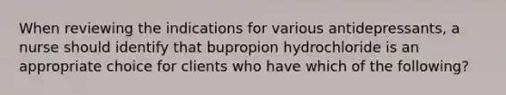 When reviewing the indications for various antidepressants, a nurse should identify that bupropion hydrochloride is an appropriate choice for clients who have which of the following?