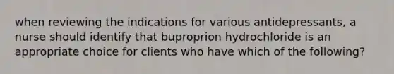 when reviewing the indications for various antidepressants, a nurse should identify that buproprion hydrochloride is an appropriate choice for clients who have which of the following?