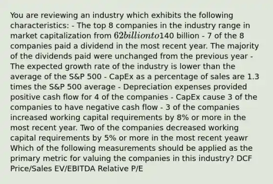 You are reviewing an industry which exhibits the following characteristics: - The top 8 companies in the industry range in market capitalization from 62 billion to140 billion - 7 of the 8 companies paid a dividend in the most recent year. The majority of the dividends paid were unchanged from the previous year - The expected growth rate of the industry is lower than the average of the S&P 500 - CapEx as a percentage of sales are 1.3 times the S&P 500 average - Depreciation expenses provided positive cash flow for 4 of the companies - CapEx cause 3 of the companies to have negative cash flow - 3 of the companies increased working capital requirements by 8% or more in the most recent year. Two of the companies decreased working capital requirements by 5% or more in the most recent yeawr Which of the following measurements should be applied as the primary metric for valuing the companies in this industry? DCF Price/Sales EV/EBITDA Relative P/E