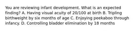 You are reviewing infant development. What is an expected finding? A. Having visual acuity of 20/100 at birth B. Tripling birthweight by six months of age C. Enjoying peekaboo through infancy. D. Controlling bladder elimination by 18 months