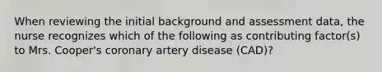 When reviewing the initial background and assessment data, the nurse recognizes which of the following as contributing factor(s) to Mrs. Cooper's coronary artery disease (CAD)?