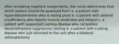 after reviewing inpatient assignments, the nurse determines that which patient should be assessed first? a. a patient with hyperaldosteronism who is eating pizza b. a patient with adrenal insufficiency who reports muscle weakness and fatigue c. a patient with suspected cushing disease who completed dexamethasone suppression testing d. a patient with cushing disease who just returned to the unit after a bilateral adrenalectomy