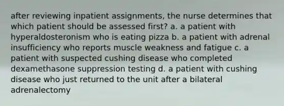 after reviewing inpatient assignments, the nurse determines that which patient should be assessed first? a. a patient with hyperaldosteronism who is eating pizza b. a patient with adrenal insufficiency who reports muscle weakness and fatigue c. a patient with suspected cushing disease who completed dexamethasone suppression testing d. a patient with cushing disease who just returned to the unit after a bilateral adrenalectomy