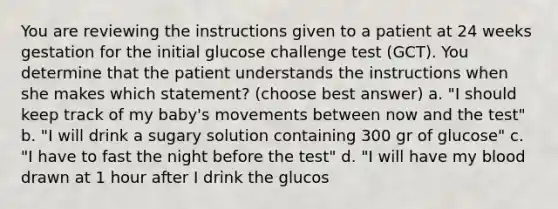 You are reviewing the instructions given to a patient at 24 weeks gestation for the initial glucose challenge test (GCT). You determine that the patient understands the instructions when she makes which statement? (choose best answer) a. "I should keep track of my baby's movements between now and the test" b. "I will drink a sugary solution containing 300 gr of glucose" c. "I have to fast the night before the test" d. "I will have my blood drawn at 1 hour after I drink the glucos