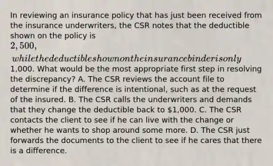 In reviewing an insurance policy that has just been received from the insurance underwriters, the CSR notes that the deductible shown on the policy is 2,500, while the deductible shown on the insurance binder is only1,000. What would be the most appropriate first step in resolving the discrepancy? A. The CSR reviews the account file to determine if the difference is intentional, such as at the request of the insured. B. The CSR calls the underwriters and demands that they change the deductible back to 1,000. C. The CSR contacts the client to see if he can live with the change or whether he wants to shop around some more. D. The CSR just forwards the documents to the client to see if he cares that there is a difference.