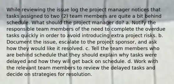 While reviewing the issue log the project manager notices that tasks assigned to two (2) team members are quite a bit behind schedule. What should the project manager do? a. Notify the responsible team members of the need to complete the overdue tasks quickly in order to avoid introducing extra project risks. b. Document the issue, escalate to the project sponsor, and ask how they would like it resolved. c. Tell the team members who are behind schedule that they should explain why tasks were delayed and how they will get back on schedule. d. Work with the relevant team members to review the delayed tasks and decide on strategies for resolution.