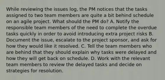 While reviewing the issues log, the PM notices that the tasks assigned to two team members are quite a bit behind schedule on an agile project. What should the PM do? A. Notify the responsible team members of the need to complete the overdue tasks quickly in order to avoid introducing extra project risks B. Document the issue, escalate to the project sponsor, and ask for how they would like it resolved. C. Tell the team members who are behind that they should explain why tasks were delayed and how they will get back on schedule. D. Work with the relevant team members to review the delayed tasks and decide on strategies for resolution.