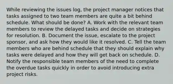 While reviewing the issues log, the project manager notices that tasks assigned to two team members are quite a bit behind schedule. What should be done? A. Work with the relevant team members to review the delayed tasks and decide on strategies for resolution. B. Document the issue, escalate to the project sponsor, and ask how they would like it resolved. C. Tell the team members who are behind schedule that they should explain why tasks were delayed and how they will get back on schedule. D. Notify the responsible team members of the need to complete the overdue tasks quickly in order to avoid introducing extra project risks.