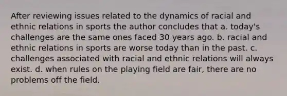 After reviewing issues related to the dynamics of racial and ethnic relations in sports the author concludes that a. today's challenges are the same ones faced 30 years ago. b. racial and ethnic relations in sports are worse today than in the past. c. challenges associated with racial and ethnic relations will always exist. d. when rules on the playing field are fair, there are no problems off the field.