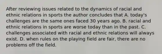 After reviewing issues related to the dynamics of racial and ethnic relations in sports the author concludes that A. today's challenges are the same ones faced 30 years ago. B. racial and ethnic relations in sports are worse today than in the past. C. challenges associated with racial and ethnic relations will always exist. D. when rules on the playing field are fair, there are no problems off the field.