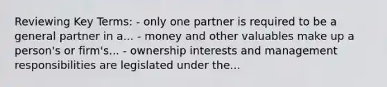 Reviewing Key Terms: - only one partner is required to be a general partner in a... - money and other valuables make up a person's or firm's... - ownership interests and management responsibilities are legislated under the...