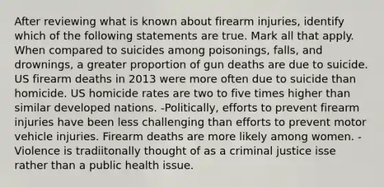 After reviewing what is known about firearm injuries, identify which of the following statements are true. Mark all that apply. When compared to suicides among poisonings, falls, and drownings, a greater proportion of gun deaths are due to suicide. US firearm deaths in 2013 were more often due to suicide than homicide. US homicide rates are two to five times higher than similar developed nations. -Politically, efforts to prevent firearm injuries have been less challenging than efforts to prevent motor vehicle injuries. Firearm deaths are more likely among women. -Violence is tradiitonally thought of as a criminal justice isse rather than a public health issue.