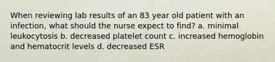 When reviewing lab results of an 83 year old patient with an infection, what should the nurse expect to find? a. minimal leukocytosis b. decreased platelet count c. increased hemoglobin and hematocrit levels d. decreased ESR