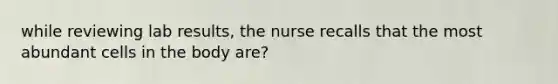 while reviewing lab results, the nurse recalls that the most abundant cells in the body are?