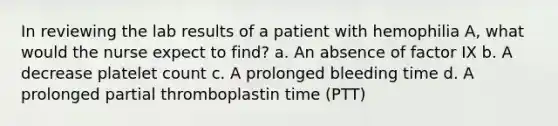 In reviewing the lab results of a patient with hemophilia A, what would the nurse expect to find? a. An absence of factor IX b. A decrease platelet count c. A prolonged bleeding time d. A prolonged partial thromboplastin time (PTT)