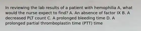 In reviewing the lab results of a patient with hemophilia A, what would the nurse expect to find? A. An absence of factor IX B. A decreased PLT count C. A prolonged bleeding time D. A prolonged partial thromboplastin time (PTT) time