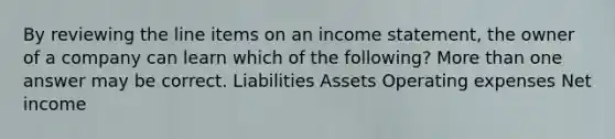 By reviewing the line items on an income statement, the owner of a company can learn which of the following? More than one answer may be correct. Liabilities Assets Operating expenses Net income