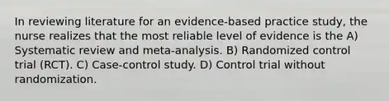 In reviewing literature for an evidence-based practice study, the nurse realizes that the most reliable level of evidence is the A) Systematic review and meta-analysis. B) Randomized control trial (RCT). C) Case-control study. D) Control trial without randomization.