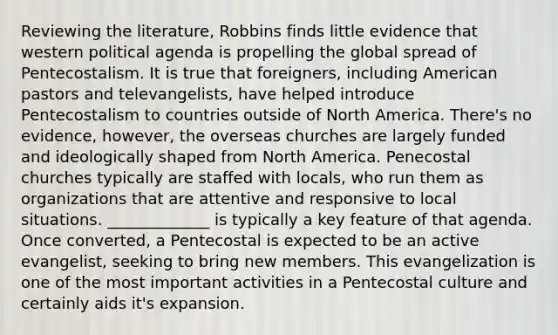 Reviewing the literature, Robbins finds little evidence that western political agenda is propelling the global spread of Pentecostalism. It is true that foreigners, including American pastors and televangelists, have helped introduce Pentecostalism to countries outside of North America. There's no evidence, however, the overseas churches are largely funded and ideologically shaped from North America. Penecostal churches typically are staffed with locals, who run them as organizations that are attentive and responsive to local situations. _____________ is typically a key feature of that agenda. Once converted, a Pentecostal is expected to be an active evangelist, seeking to bring new members. This evangelization is one of the most important activities in a Pentecostal culture and certainly aids it's expansion.