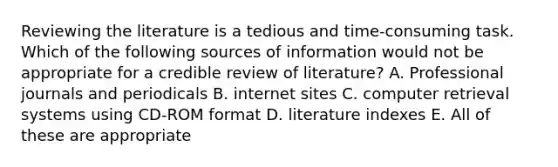 Reviewing the literature is a tedious and time-consuming task. Which of the following sources of information would not be appropriate for a credible review of literature? A. Professional journals and periodicals B. internet sites C. computer retrieval systems using CD-ROM format D. literature indexes E. All of these are appropriate