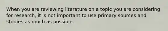 When you are reviewing literature on a topic you are considering for research, it is not important to use primary sources and studies as much as possible.