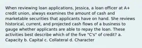 When reviewing loan applications, Jessica, a loan officer at A+ credit union, always examines the amount of cash and marketable securities that applicants have on hand. She reviews historical, current, and projected cash flows of a business to gauge whether applicants are able to repay the loan. These activities best describe which of the five "C's" of credit? a. Capacity b. Capital c. Collateral d. Character