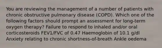 You are reviewing the management of a number of patients with chronic obstructive pulmonary disease (COPD). Which one of the following factors should prompt an assessment for long-term oxygen therapy? Failure to respond to inhaled and/or oral corticosteroids FEV1/FVC of 0.47 Haemoglobin of 10.1 g/dl Anxiety relating to chronic shortness-of-breath Ankle oedema