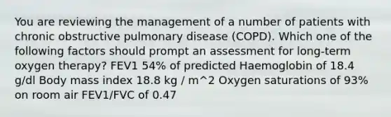 You are reviewing the management of a number of patients with chronic obstructive pulmonary disease (COPD). Which one of the following factors should prompt an assessment for long-term oxygen therapy? FEV1 54% of predicted Haemoglobin of 18.4 g/dl Body mass index 18.8 kg / m^2 Oxygen saturations of 93% on room air FEV1/FVC of 0.47