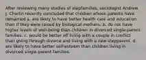 After reviewing many studies of stepfamilies, sociologist Andrew J. Cherlin recently concluded that children whose parents have remarried a. are likely to have better health care and education than if they were raised by biological mothers. b. do not have higher levels of well-being than children in divorced single-parent families. c. would be better off living with a couple in conflict than going through divorce and living with a new stepparent. d. are likely to have better self-esteem than children living in divorced single-parent families.