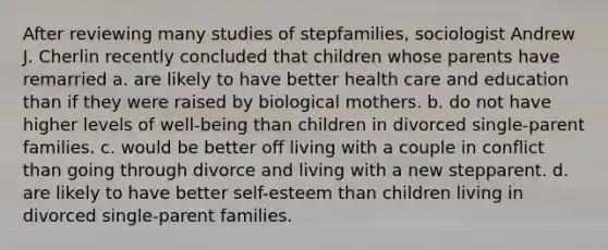 After reviewing many studies of stepfamilies, sociologist Andrew J. Cherlin recently concluded that children whose parents have remarried a. are likely to have better health care and education than if they were raised by biological mothers. b. do not have higher levels of well-being than children in divorced single-parent families. c. would be better off living with a couple in conflict than going through divorce and living with a new stepparent. d. are likely to have better self-esteem than children living in divorced single-parent families.