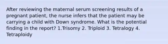 After reviewing the maternal serum screening results of a pregnant patient, the nurse infers that the patient may be carrying a child with Down syndrome. What is the potential finding in the report? 1.Trisomy 2. Triploid 3. Tetralogy 4. Tetraploidy