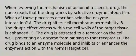 When reviewing the mechanism of action of a specific drug, the nurse reads that the drug works by selective enzyme interaction. Which of these processes describes selective enzyme interaction? A. The drug alters cell membrane permeability. B. The drug's effectiveness within the cell walls of the target tissue is enhanced. C. The drug is attracted to a receptor on the cell wall, preventing an enzyme from binding to that receptor. D. The drug binds to an enzyme molecule and inhibits or enhances the enzyme's action with the normal target cell.