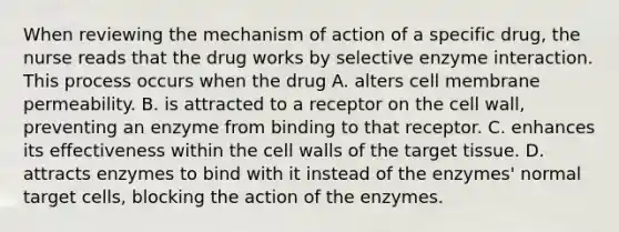 When reviewing the mechanism of action of a specific drug, the nurse reads that the drug works by selective enzyme interaction. This process occurs when the drug A. alters cell membrane permeability. B. is attracted to a receptor on the cell wall, preventing an enzyme from binding to that receptor. C. enhances its effectiveness within the cell walls of the target tissue. D. attracts enzymes to bind with it instead of the enzymes' normal target cells, blocking the action of the enzymes.