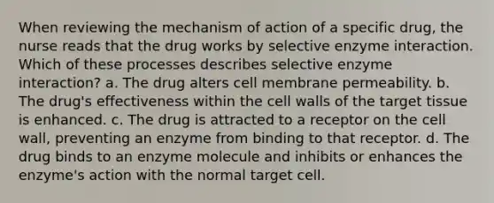 When reviewing the mechanism of action of a specific drug, the nurse reads that the drug works by selective enzyme interaction. Which of these processes describes selective enzyme interaction? a. The drug alters cell membrane permeability. b. The drug's effectiveness within the cell walls of the target tissue is enhanced. c. The drug is attracted to a receptor on the cell wall, preventing an enzyme from binding to that receptor. d. The drug binds to an enzyme molecule and inhibits or enhances the enzyme's action with the normal target cell.