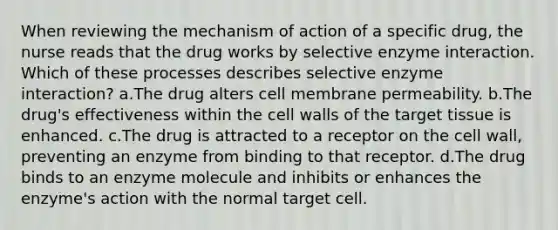 When reviewing the mechanism of action of a specific drug, the nurse reads that the drug works by selective enzyme interaction. Which of these processes describes selective enzyme interaction? a.The drug alters cell membrane permeability. b.The drug's effectiveness within the cell walls of the target tissue is enhanced. c.The drug is attracted to a receptor on the cell wall, preventing an enzyme from binding to that receptor. d.The drug binds to an enzyme molecule and inhibits or enhances the enzyme's action with the normal target cell.