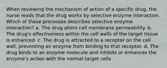 When reviewing the mechanism of action of a specific drug, the nurse reads that the drug works by selective enzyme interaction. Which of these processes describes selective enzyme interaction? a. The drug alters cell membrane permeability. b. The drug's effectiveness within the cell walls of the target tissue is enhanced. c. The drug is attracted to a receptor on the cell wall, preventing an enzyme from binding to that receptor. d. The drug binds to an enzyme molecule and inhibits or enhances the enzyme's action with the normal target cells