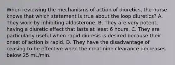 When reviewing the mechanisms of action of diuretics, the nurse knows that which statement is true about the loop diuretics? A. They work by inhibiting aldosterone. B. They are very potent, having a diuretic effect that lasts at least 6 hours. C. They are particularly useful when rapid diuresis is desired because their onset of action is rapid. D. They have the disadvantage of ceasing to be effective when the creatinine clearance decreases below 25 mL/min.