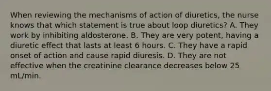 When reviewing the mechanisms of action of diuretics, the nurse knows that which statement is true about loop diuretics? A. They work by inhibiting aldosterone. B. They are very potent, having a diuretic effect that lasts at least 6 hours. C. They have a rapid onset of action and cause rapid diuresis. D. They are not effective when the creatinine clearance decreases below 25 mL/min.