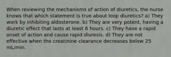 When reviewing the mechanisms of action of diuretics, the nurse knows that which statement is true about loop diuretics? a) They work by inhibiting aldosterone. b) They are very potent, having a diuretic effect that lasts at least 6 hours. c) They have a rapid onset of action and cause rapid diuresis. d) They are not effective when the creatinine clearance decreases below 25 mL/min.