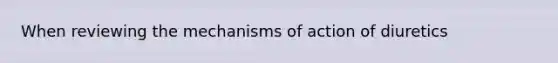 When reviewing the mechanisms of action of diuretics