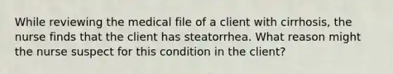 While reviewing the medical file of a client with cirrhosis, the nurse finds that the client has steatorrhea. What reason might the nurse suspect for this condition in the client?