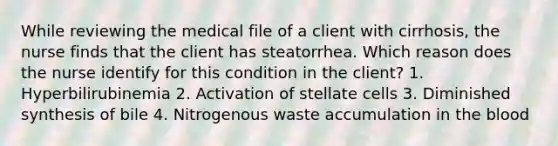 While reviewing the medical file of a client with cirrhosis, the nurse finds that the client has steatorrhea. Which reason does the nurse identify for this condition in the client? 1. Hyperbilirubinemia 2. Activation of stellate cells 3. Diminished synthesis of bile 4. Nitrogenous waste accumulation in the blood