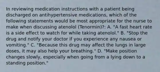 In reviewing medication instructions with a patient being discharged on antihypertensive medications, which of the following statements would be most appropriate for the nurse to make when discussing atenolol (Tenormin)?: A. "A fast heart rate is a side effect to watch for while taking atenolol." B. "Stop the drug and notify your doctor if you experience any nausea or vomiting." C. "Because this drug may affect the lungs in large doses, it may also help your breathing." D. "Make position changes slowly, especially when going from a lying down to a standing position."