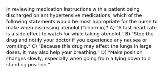 In reviewing medication instructions with a patient being discharged on antihypertensive medications, which of the following statements would be most appropriate for the nurse to make when discussing atenolol (Tenormin)? A) "A fast heart rate is a side effect to watch for while taking atenolol." B) "Stop the drug and notify your doctor if you experience any nausea or vomiting." C) "Because this drug may affect the lungs in large doses, it may also help your breathing." D) "Make position changes slowly, especially when going from a lying down to a standing position."