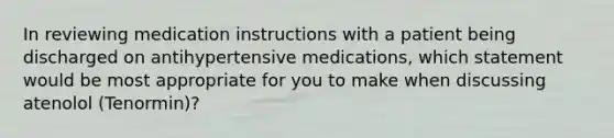 In reviewing medication instructions with a patient being discharged on antihypertensive medications, which statement would be most appropriate for you to make when discussing atenolol (Tenormin)?