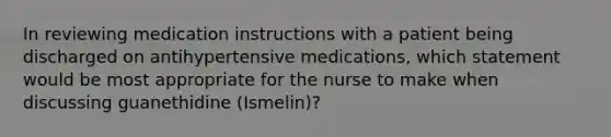 In reviewing medication instructions with a patient being discharged on antihypertensive medications, which statement would be most appropriate for the nurse to make when discussing guanethidine (Ismelin)?