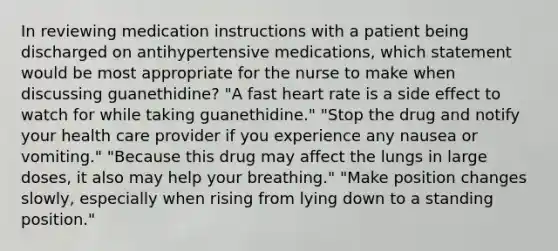 In reviewing medication instructions with a patient being discharged on antihypertensive medications, which statement would be most appropriate for the nurse to make when discussing guanethidine? "A fast heart rate is a side effect to watch for while taking guanethidine." "Stop the drug and notify your health care provider if you experience any nausea or vomiting." "Because this drug may affect the lungs in large doses, it also may help your breathing." "Make position changes slowly, especially when rising from lying down to a standing position."