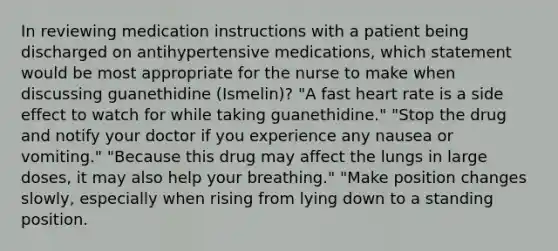 In reviewing medication instructions with a patient being discharged on antihypertensive medications, which statement would be most appropriate for the nurse to make when discussing guanethidine (Ismelin)? "A fast heart rate is a side effect to watch for while taking guanethidine." "Stop the drug and notify your doctor if you experience any nausea or vomiting." "Because this drug may affect the lungs in large doses, it may also help your breathing." "Make position changes slowly, especially when rising from lying down to a standing position.