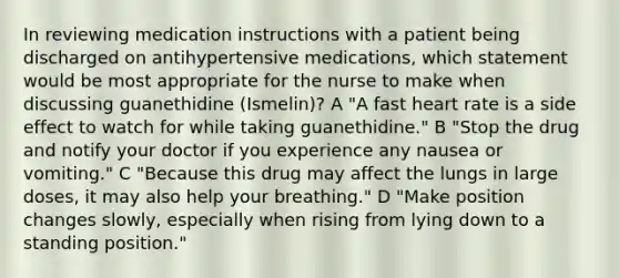 In reviewing medication instructions with a patient being discharged on antihypertensive medications, which statement would be most appropriate for the nurse to make when discussing guanethidine (Ismelin)? A "A fast heart rate is a side effect to watch for while taking guanethidine." B "Stop the drug and notify your doctor if you experience any nausea or vomiting." C "Because this drug may affect the lungs in large doses, it may also help your breathing." D "Make position changes slowly, especially when rising from lying down to a standing position."