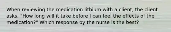 When reviewing the medication lithium with a client, the client asks, "How long will it take before I can feel the effects of the medication?" Which response by the nurse is the best?